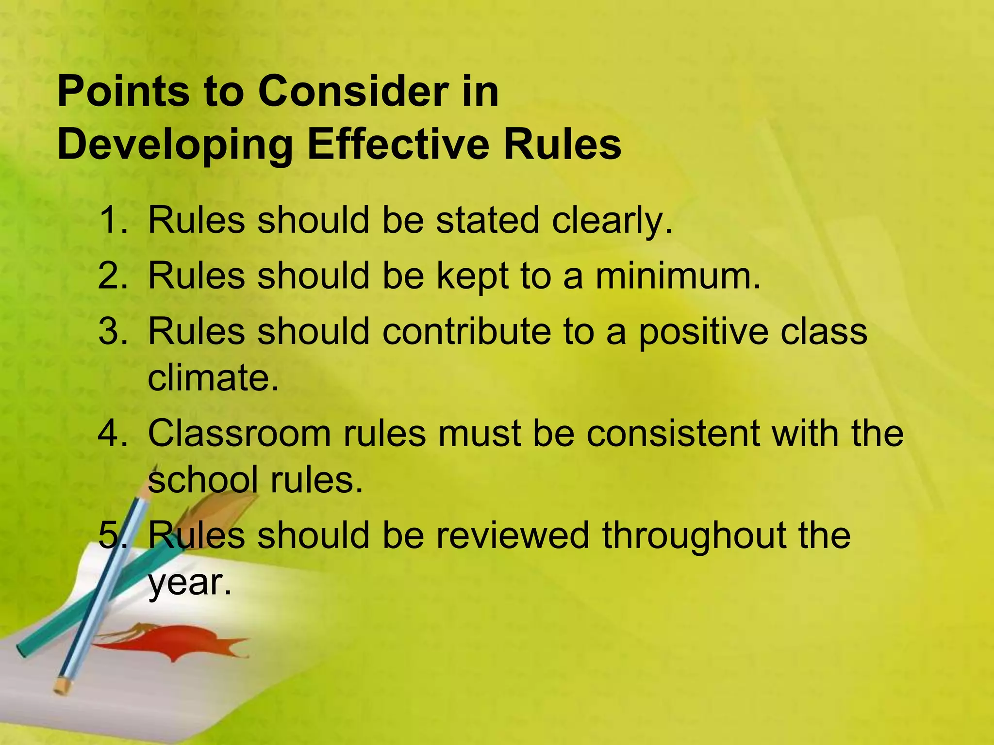 Points to Consider in
Developing Effective Rules
1. Rules should be stated clearly.
2. Rules should be kept to a minimum.
3. Rules should contribute to a positive class
climate.
4. Classroom rules must be consistent with the
school rules.
5. Rules should be reviewed throughout the
year.
 