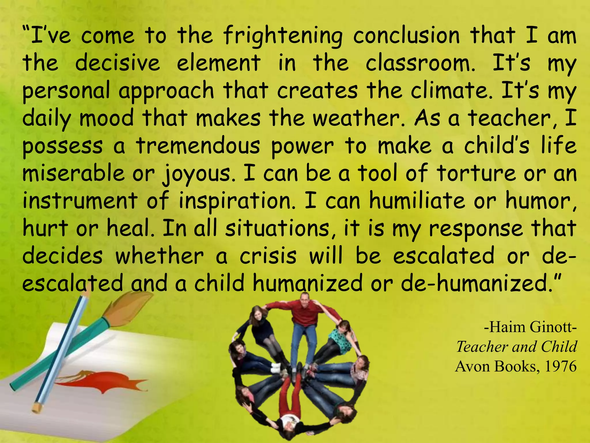 “I’ve come to the frightening conclusion that I am
the decisive element in the classroom. It’s my
personal approach that creates the climate. It’s my
daily mood that makes the weather. As a teacher, I
possess a tremendous power to make a child’s life
miserable or joyous. I can be a tool of torture or an
instrument of inspiration. I can humiliate or humor,
hurt or heal. In all situations, it is my response that
decides whether a crisis will be escalated or de-
escalated and a child humanized or de-humanized.”
-Haim Ginott-
Teacher and Child
Avon Books, 1976
 