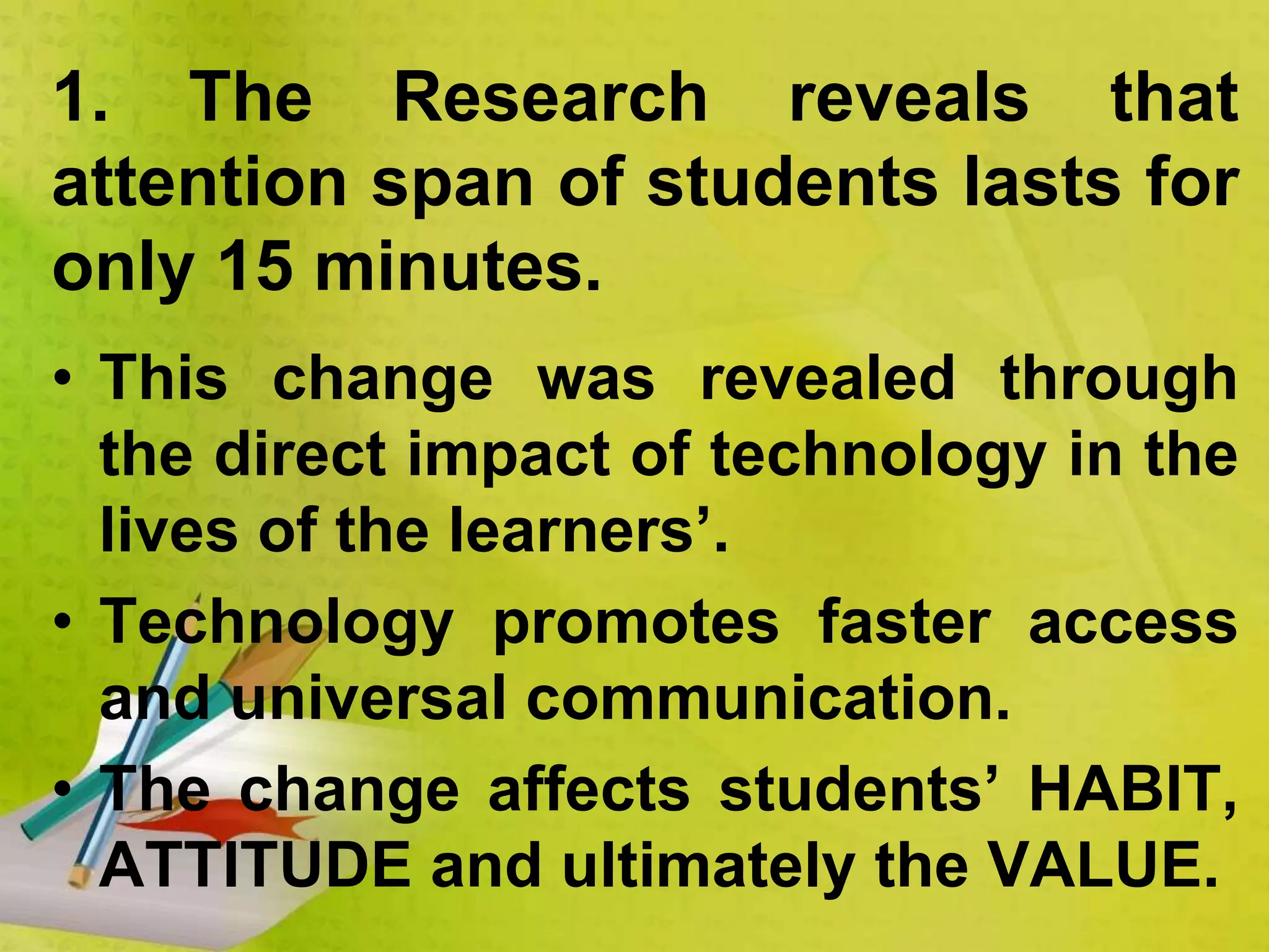 • This change was revealed through
the direct impact of technology in the
lives of the learners’.
• Technology promotes faster access
and universal communication.
• The change affects students’ HABIT,
ATTITUDE and ultimately the VALUE.
1. The Research reveals that
attention span of students lasts for
only 15 minutes.
 
