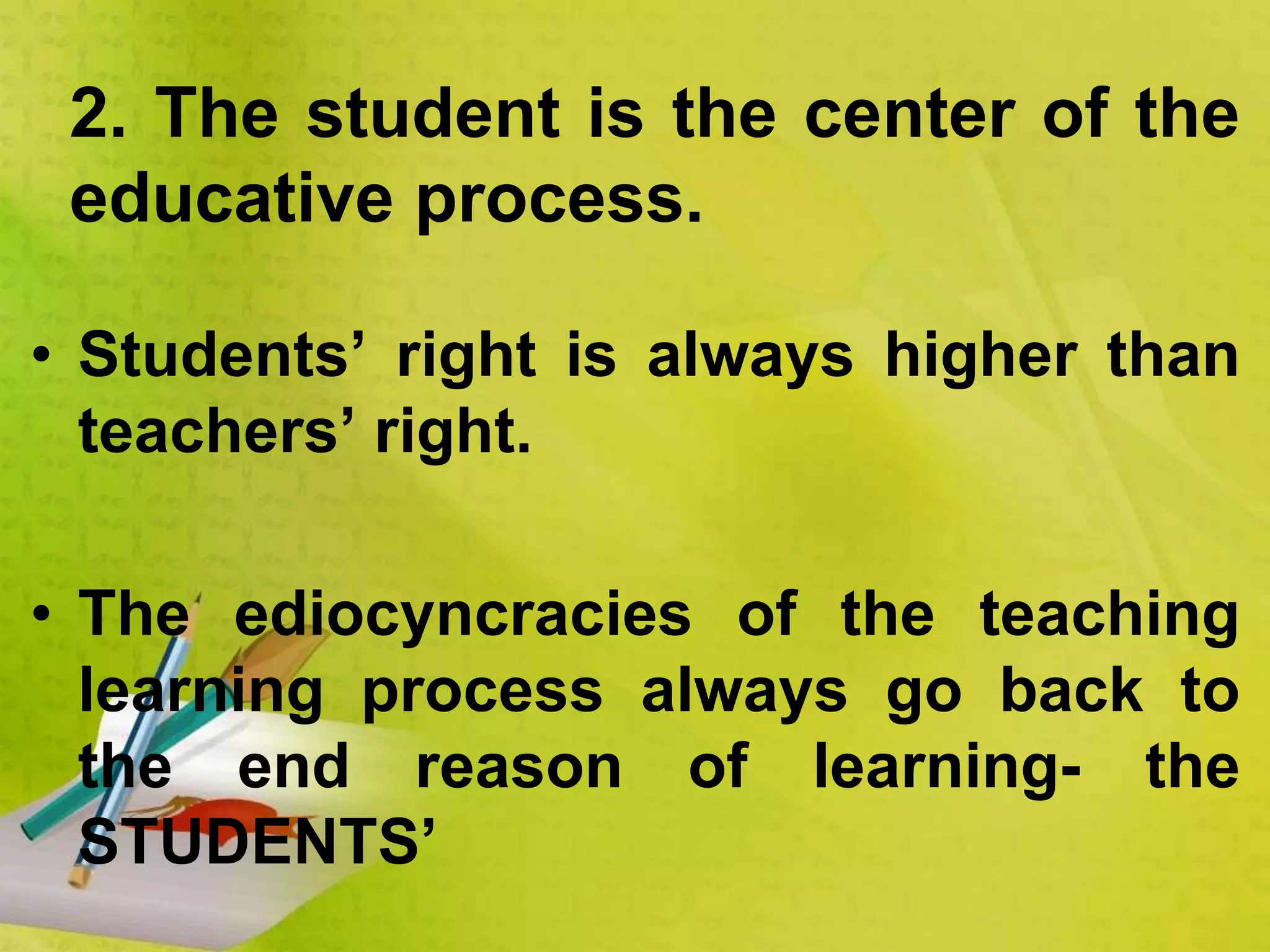 • Students’ right is always higher than
teachers’ right.
• The ediocyncracies of the teaching
learning process always go back to
the end reason of learning- the
STUDENTS’
2. The student is the center of the
educative process.
 