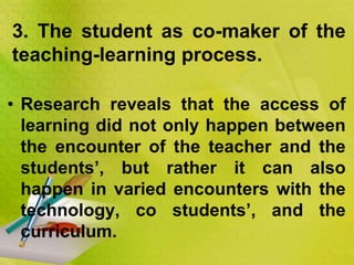 • Research reveals that the access of
learning did not only happen between
the encounter of the teacher and the
students’, but rather it can also
happen in varied encounters with the
technology, co students’, and the
curriculum.
3. The student as co-maker of the
teaching-learning process.
 