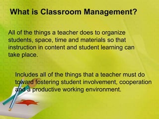 What is Classroom Management?
All of the things a teacher does to organize
students, space, time and materials so that
instruction in content and student learning can
take place.
Includes all of the things that a teacher must do
toward fostering student involvement, cooperation
and a productive working environment.
 