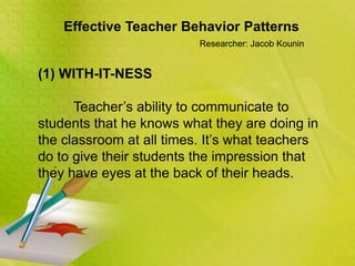 Effective Teacher Behavior Patterns
Researcher: Jacob Kounin
(1) WITH-IT-NESS
Teacher’s ability to communicate to
students that he knows what they are doing in
the classroom at all times. It’s what teachers
do to give their students the impression that
they have eyes at the back of their heads.
 