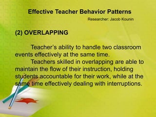 Effective Teacher Behavior Patterns
Researcher: Jacob Kounin
(2) OVERLAPPING
Teacher’s ability to handle two classroom
events effectively at the same time.
Teachers skilled in overlapping are able to
maintain the flow of their instruction, holding
students accountable for their work, while at the
same time effectively dealing with interruptions.
 