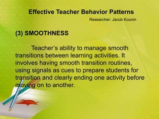 Effective Teacher Behavior Patterns
Researcher: Jacob Kounin
(3) SMOOTHNESS
Teacher’s ability to manage smooth
transitions between learning activities. It
involves having smooth transition routines,
using signals as cues to prepare students for
transition and clearly ending one activity before
moving on to another.
 