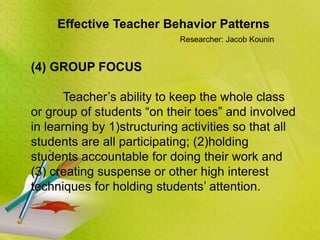 Effective Teacher Behavior Patterns
Researcher: Jacob Kounin
(4) GROUP FOCUS
Teacher’s ability to keep the whole class
or group of students “on their toes” and involved
in learning by 1)structuring activities so that all
students are all participating; (2)holding
students accountable for doing their work and
(3) creating suspense or other high interest
techniques for holding students’ attention.
 