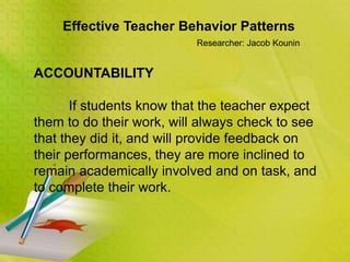 Effective Teacher Behavior Patterns
Researcher: Jacob Kounin
ACCOUNTABILITY
If students know that the teacher expect
them to do their work, will always check to see
that they did it, and will provide feedback on
their performances, they are more inclined to
remain academically involved and on task, and
to complete their work.
 