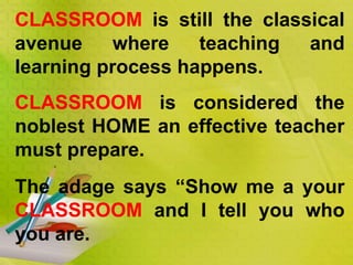 CLASSROOM is still the classical
avenue where teaching and
learning process happens.
CLASSROOM is considered the
noblest HOME an effective teacher
must prepare.
The adage says “Show me a your
CLASSROOM and I tell you who
you are.
 