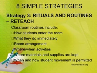 8 SIMPLE STRATEGIES
Strategy 3: RITUALS AND ROUTINES
– RETEACH
Classroom routines include:
How students enter the room
What they do immediately
Room arrangement
Where/when activities
Where materials and supplies are kept
When and how student movement is permitted
www.questar.org
 