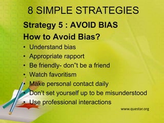 8 SIMPLE STRATEGIES
Strategy 5 : AVOID BIAS
How to Avoid Bias?
• Understand bias
• Appropriate rapport
• Be friendly- don‟t be a friend
• Watch favoritism
• Make personal contact daily
• Don’t set yourself up to be misunderstood
• Use professional interactions
www.questar.org
 