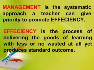 MANAGEMENT is the systematic
approach a teacher can give
priority to promote EFFECIENCY.
EFFECIENCY is the process of
delivering the goods of learning
with less or no wasted at all yet
produces standard outcome.
 