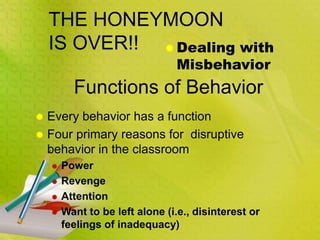 THE HONEYMOON
IS OVER!!  Dealing with
Misbehavior
 Every behavior has a function
 Four primary reasons for disruptive
behavior in the classroom
 Power
 Revenge
 Attention
 Want to be left alone (i.e., disinterest or
feelings of inadequacy)
Functions of Behavior
 