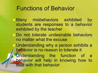 Functions of Behavior
 Many misbehaviors exhibited by
students are responses to a behavior
exhibited by the teacher
 Do not tolerate undesirable behaviors
no matter what the excuse
 Understanding why a person exhibits a
behavior is no reason to tolerate it
 Understanding the function of a
behavior will help in knowing how to
deal with that behavior
 