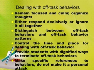 Dealing with off-task behaviors
 Remain focused and calm; organize
thoughts
 Either respond decisively or ignore
it all together
 Distinguish between off-task
behaviors and off-task behavior
patterns
 Control the time and place for
dealing with off-task behavior
 Provide students with dignified ways
to terminate off-task behaviors
 Make specific references to
behaviors, do not make it a personal
attack
 