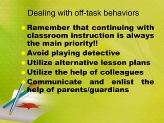 Dealing with off-task behaviors
 Remember that continuing with
classroom instruction is always
the main priority!!
 Avoid playing detective
 Utilize alternative lesson plans
 Utilize the help of colleagues
 Communicate and enlist the
help of parents/guardians
 