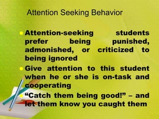 Attention Seeking Behavior
 Attention-seeking students
prefer being punished,
admonished, or criticized to
being ignored
 Give attention to this student
when he or she is on-task and
cooperating
 “Catch them being good!” – and
let them know you caught them
 