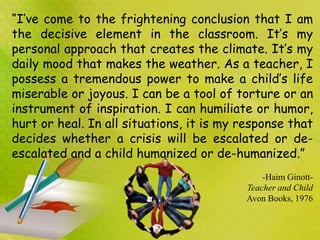 “I’ve come to the frightening conclusion that I am
the decisive element in the classroom. It’s my
personal approach that creates the climate. It’s my
daily mood that makes the weather. As a teacher, I
possess a tremendous power to make a child’s life
miserable or joyous. I can be a tool of torture or an
instrument of inspiration. I can humiliate or humor,
hurt or heal. In all situations, it is my response that
decides whether a crisis will be escalated or de-
escalated and a child humanized or de-humanized.”
-Haim Ginott-
Teacher and Child
Avon Books, 1976
 