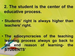 • Students’ right is always higher than
teachers’ right.
• The ediocyncracies of the teaching
learning process always go back to
the end reason of learning- the
STUDENTS’
2. The student is the center of the
educative process.
 