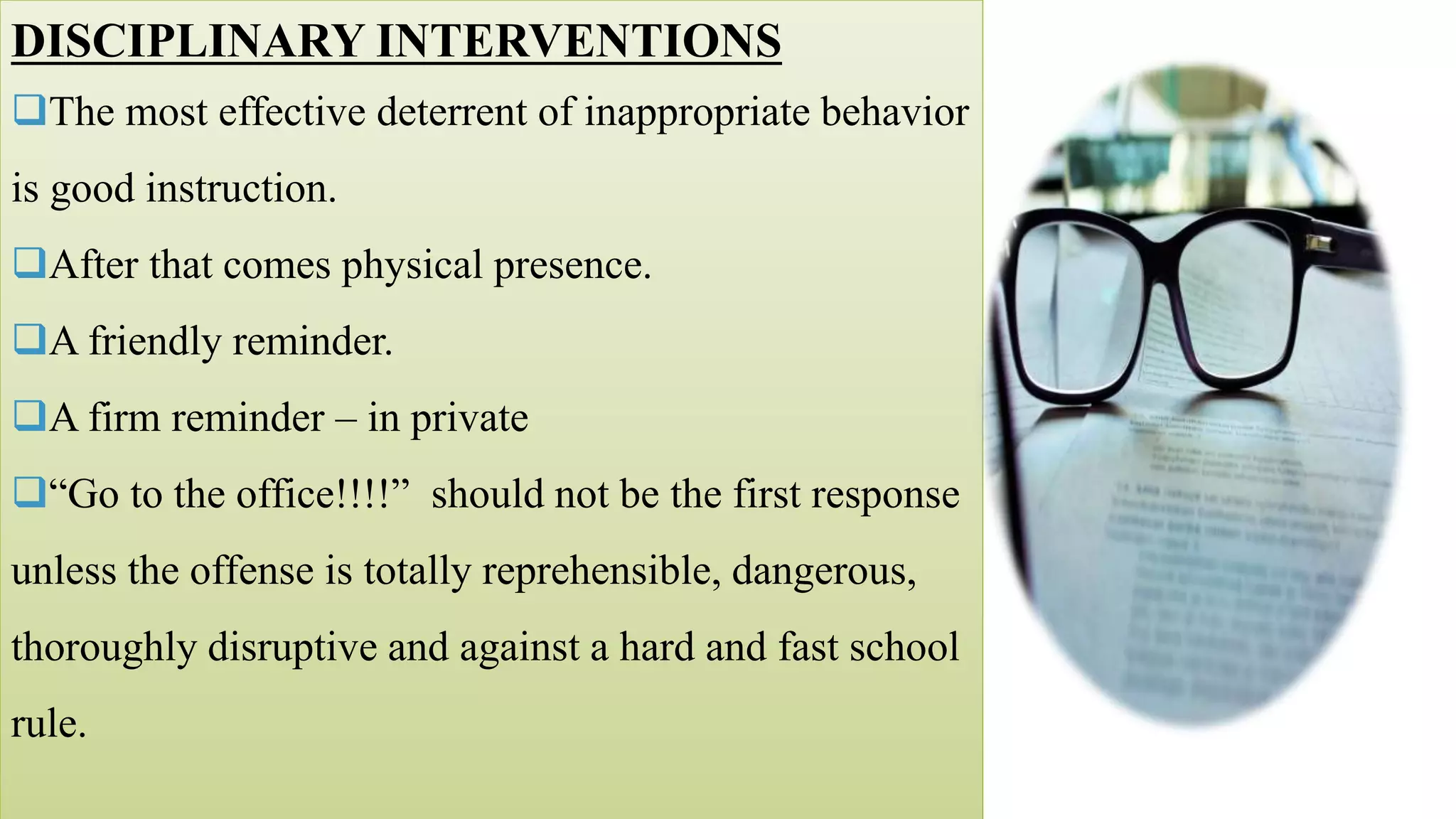DISCIPLINARY INTERVENTIONS
The most effective deterrent of inappropriate behavior
is good instruction.
After that comes physical presence.
A friendly reminder.
A firm reminder – in private
“Go to the office!!!!” should not be the first response
unless the offense is totally reprehensible, dangerous,
thoroughly disruptive and against a hard and fast school
rule.
 