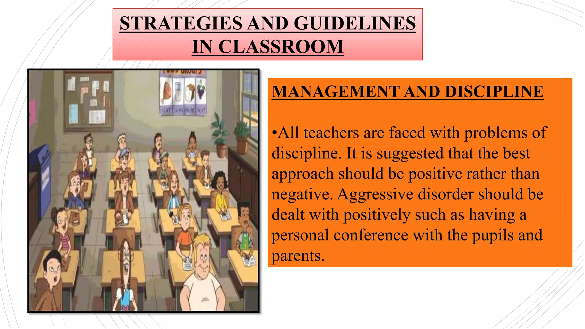MANAGEMENT AND DISCIPLINE
•All teachers are faced with problems of
discipline. It is suggested that the best
approach should be positive rather than
negative. Aggressive disorder should be
dealt with positively such as having a
personal conference with the pupils and
parents.
STRATEGIES AND GUIDELINES
IN CLASSROOM
 