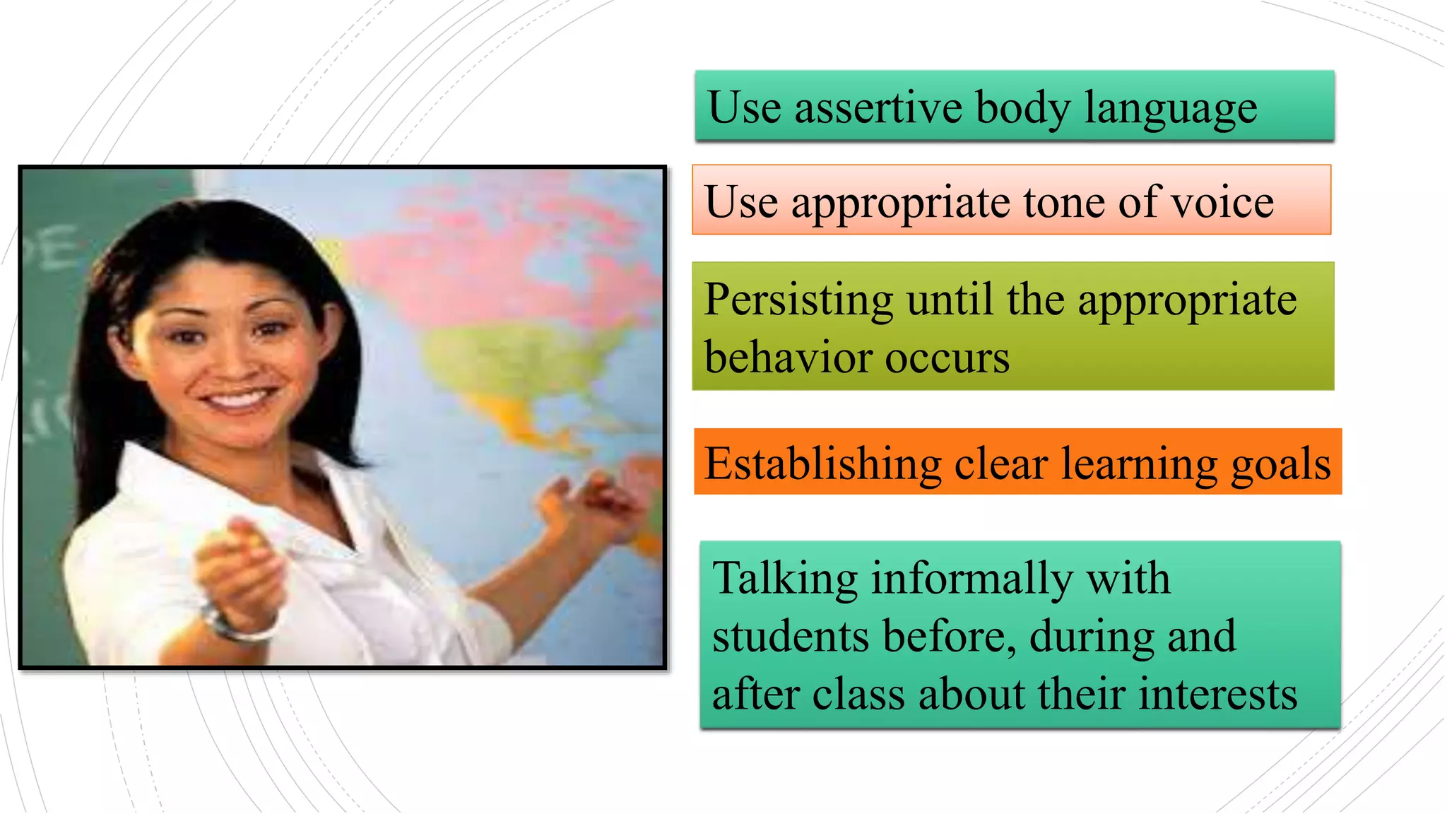 Use assertive body language
Use appropriate tone of voice
Persisting until the appropriate
behavior occurs
Establishing clear learning goals
Talking informally with
students before, during and
after class about their interests
 