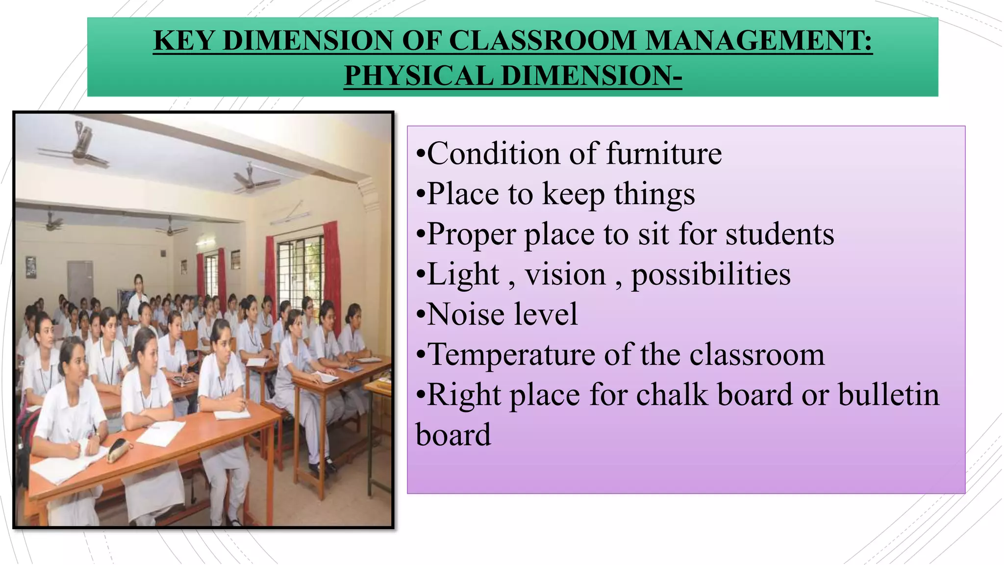 •Condition of furniture
•Place to keep things
•Proper place to sit for students
•Light , vision , possibilities
•Noise level
•Temperature of the classroom
•Right place for chalk board or bulletin
board
KEY DIMENSION OF CLASSROOM MANAGEMENT:
PHYSICAL DIMENSION-
 