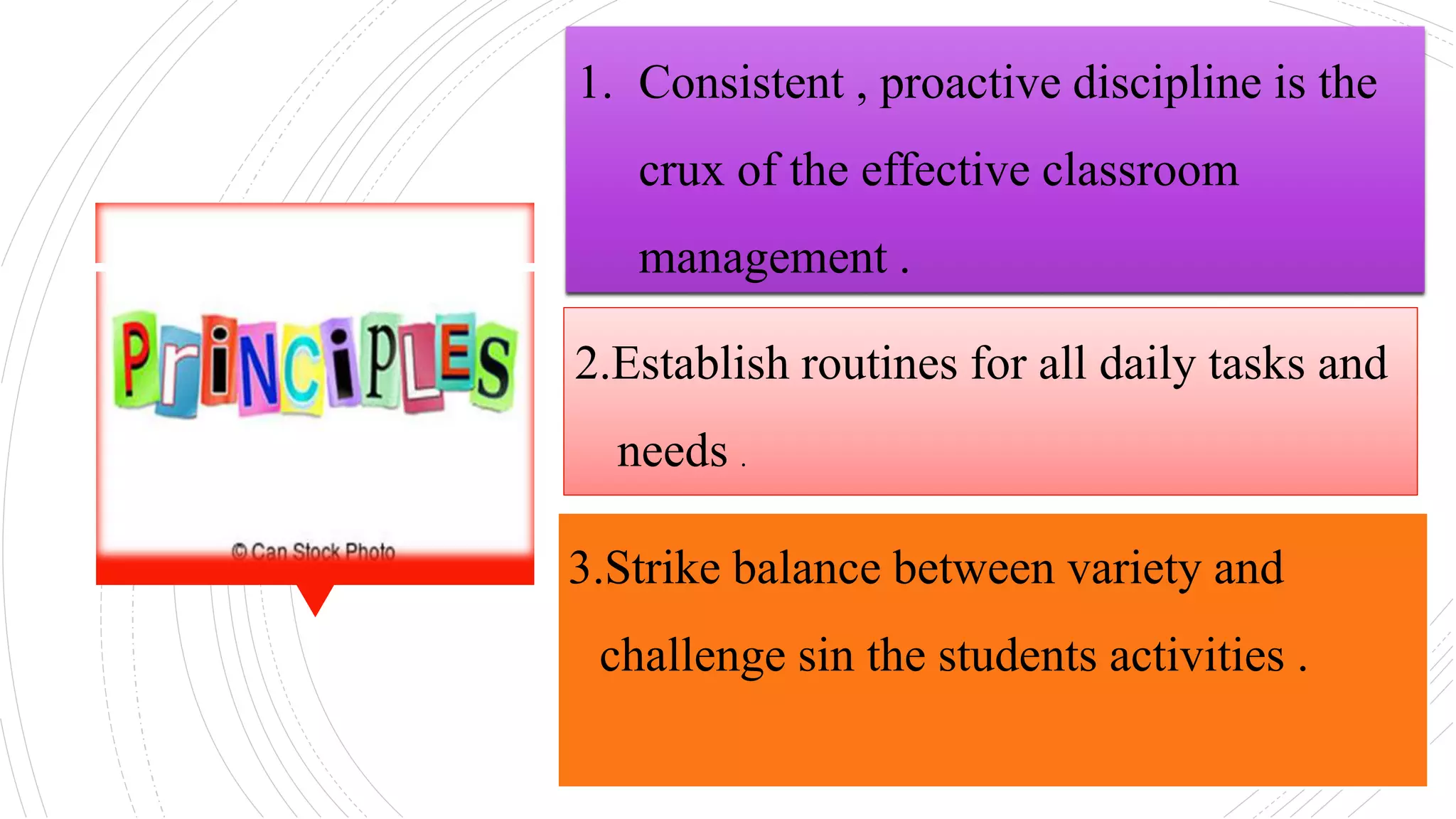 1. Consistent , proactive discipline is the
crux of the effective classroom
management .
2.Establish routines for all daily tasks and
needs .
3.Strike balance between variety and
challenge sin the students activities .
 