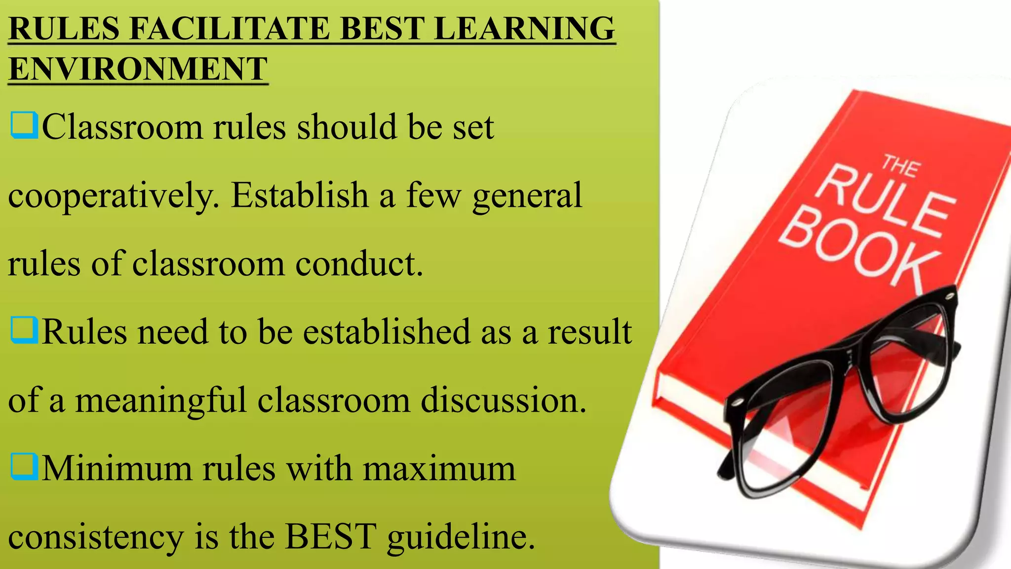 RULES FACILITATE BEST LEARNING
ENVIRONMENT
Classroom rules should be set
cooperatively. Establish a few general
rules of classroom conduct.
Rules need to be established as a result
of a meaningful classroom discussion.
Minimum rules with maximum
consistency is the BEST guideline.
 