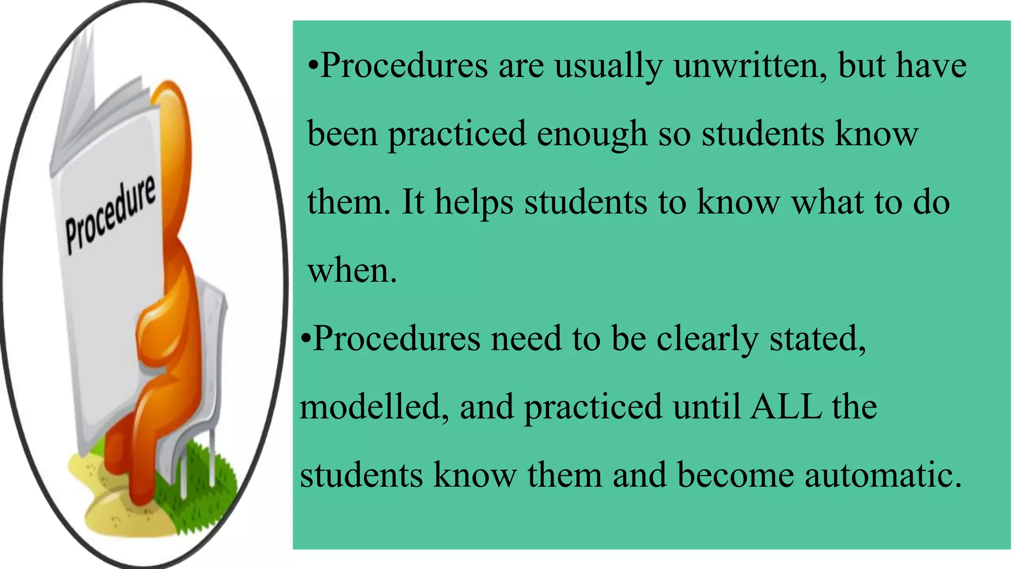 •Procedures are usually unwritten, but have
been practiced enough so students know
them. It helps students to know what to do
when.
•Procedures need to be clearly stated,
modelled, and practiced until ALL the
students know them and become automatic.
 