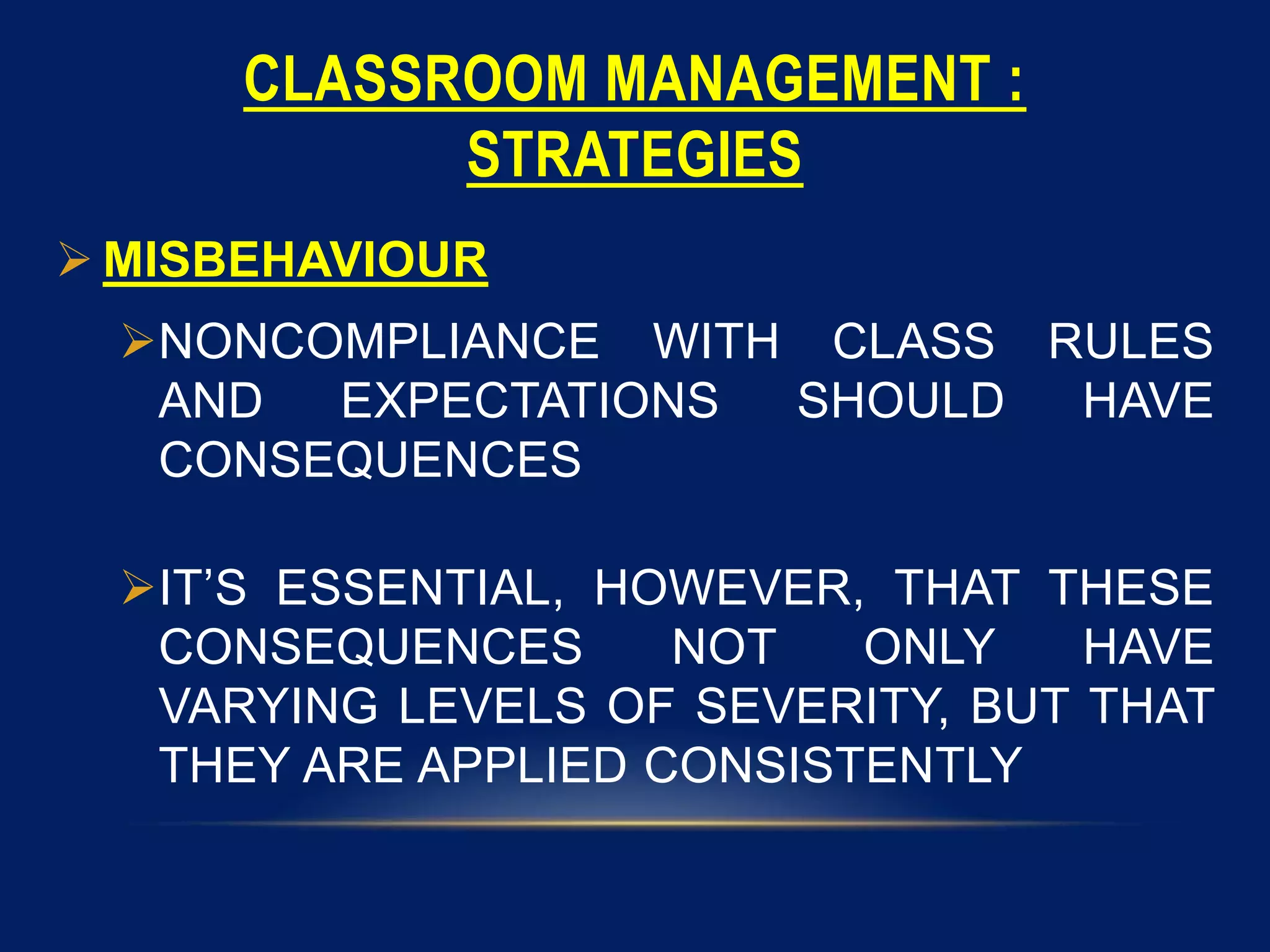 CLASSROOM MANAGEMENT :
STRATEGIES
 MISBEHAVIOUR
NONCOMPLIANCE WITH CLASS RULES
AND EXPECTATIONS SHOULD HAVE
CONSEQUENCES
IT’S ESSENTIAL, HOWEVER, THAT THESE
CONSEQUENCES NOT ONLY HAVE
VARYING LEVELS OF SEVERITY, BUT THAT
THEY ARE APPLIED CONSISTENTLY
 