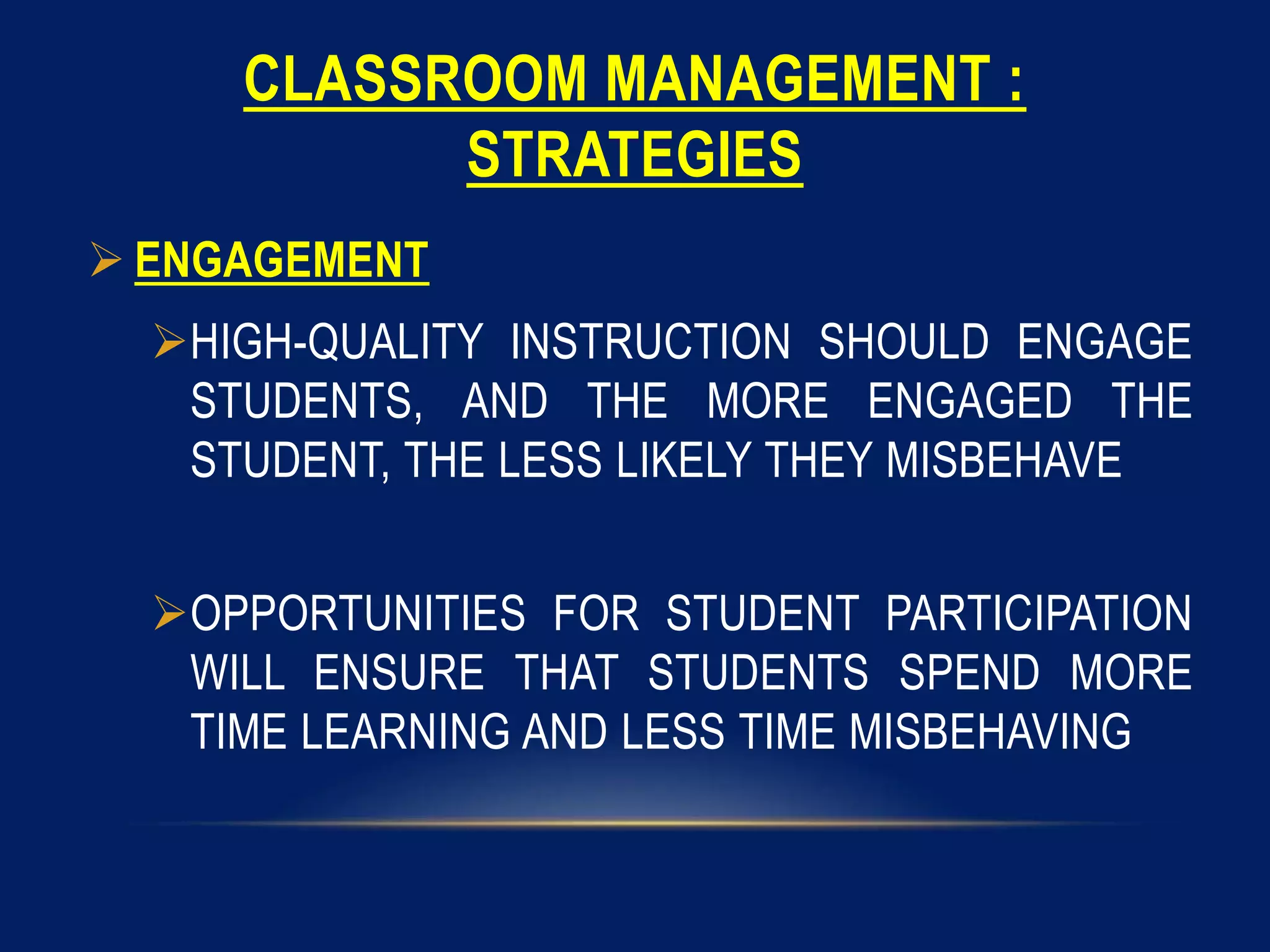 CLASSROOM MANAGEMENT :
STRATEGIES
 ENGAGEMENT
HIGH-QUALITY INSTRUCTION SHOULD ENGAGE
STUDENTS, AND THE MORE ENGAGED THE
STUDENT, THE LESS LIKELY THEY MISBEHAVE
OPPORTUNITIES FOR STUDENT PARTICIPATION
WILL ENSURE THAT STUDENTS SPEND MORE
TIME LEARNING AND LESS TIME MISBEHAVING
 