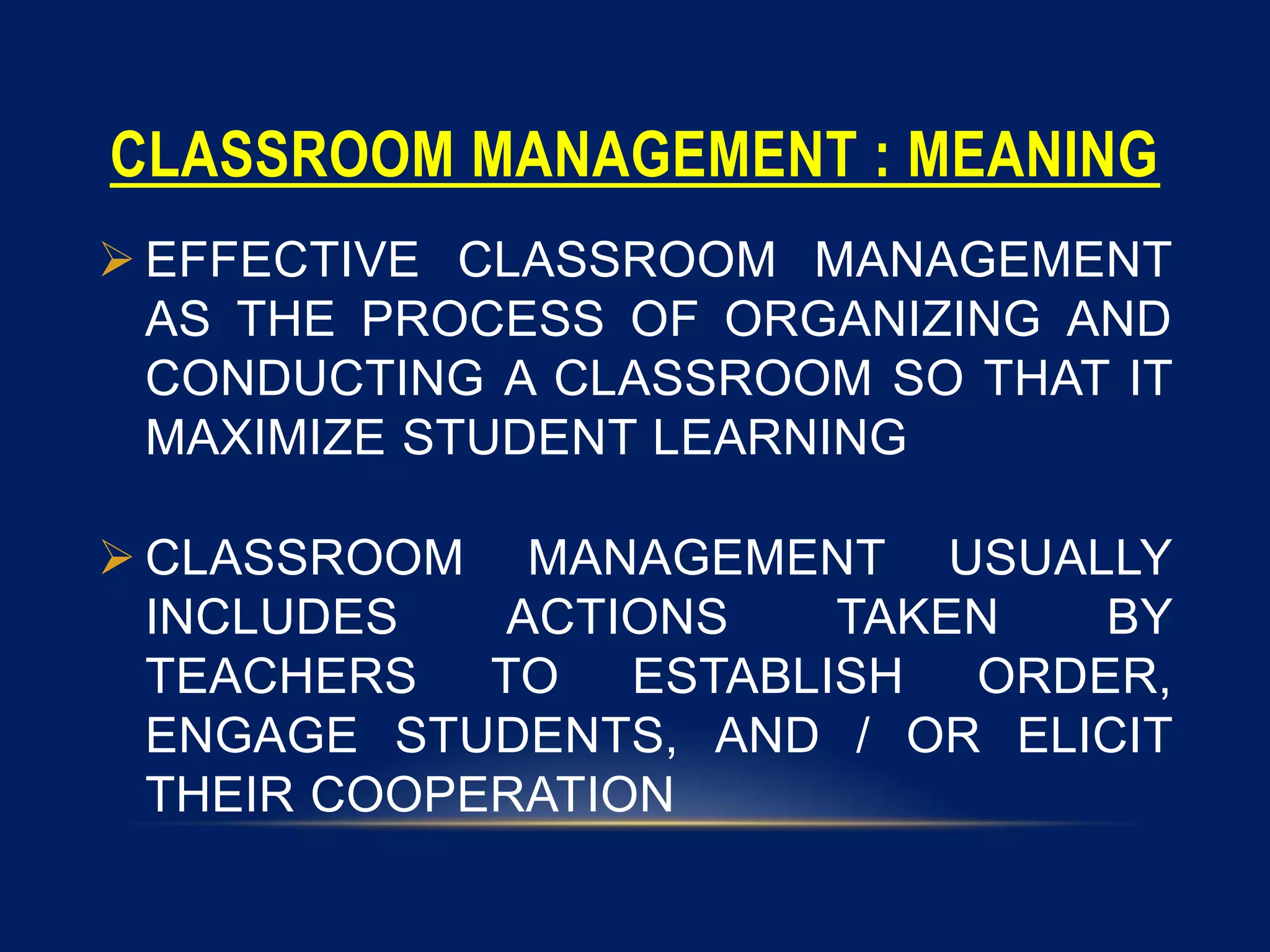 CLASSROOM MANAGEMENT : MEANING
 EFFECTIVE CLASSROOM MANAGEMENT
AS THE PROCESS OF ORGANIZING AND
CONDUCTING A CLASSROOM SO THAT IT
MAXIMIZE STUDENT LEARNING
 CLASSROOM MANAGEMENT USUALLY
INCLUDES ACTIONS TAKEN BY
TEACHERS TO ESTABLISH ORDER,
ENGAGE STUDENTS, AND / OR ELICIT
THEIR COOPERATION
 