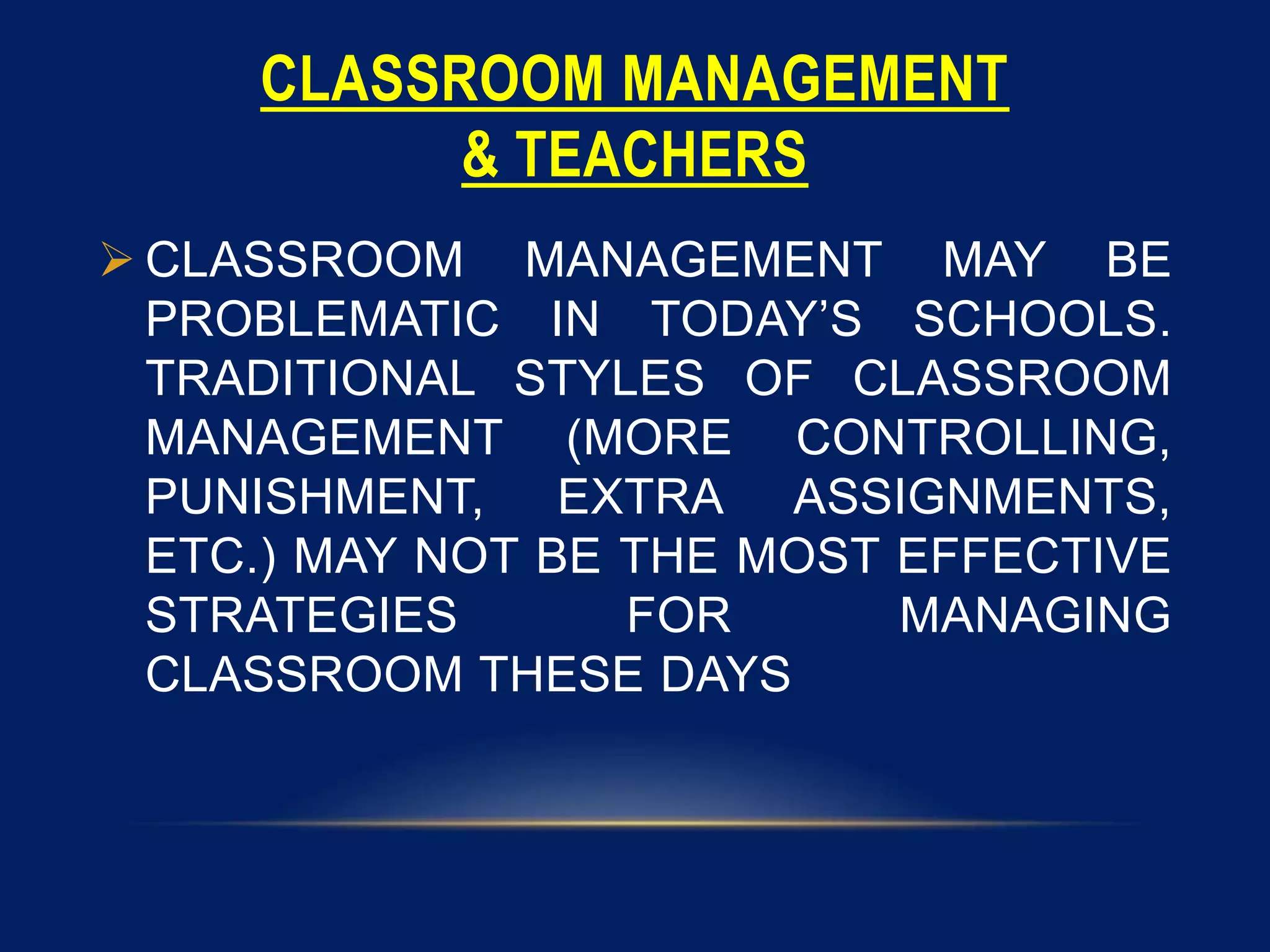 CLASSROOM MANAGEMENT
& TEACHERS
 CLASSROOM MANAGEMENT MAY BE
PROBLEMATIC IN TODAY’S SCHOOLS.
TRADITIONAL STYLES OF CLASSROOM
MANAGEMENT (MORE CONTROLLING,
PUNISHMENT, EXTRA ASSIGNMENTS,
ETC.) MAY NOT BE THE MOST EFFECTIVE
STRATEGIES FOR MANAGING
CLASSROOM THESE DAYS
 