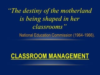 “The destiny of the motherland
is being shaped in her
classrooms”
National Education Commission (1964-1966).
CLASSROOM MANAGEMENT
 