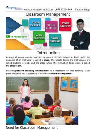 www.educatererindia.com , 07830294949 Gautam Singh
Classroom Management
Introduction
A group of people coming together to learn a common subject or topic under the
guidance of an instructor is called a class. The people taking the instructions are
called students or pupil and the place where the instruction takes place is called
the classroom.
Ensuring positive learning environment in a classroom so that teaching takes
place smoothly and successfully is called classroom management.
Need for Classroom Management
 