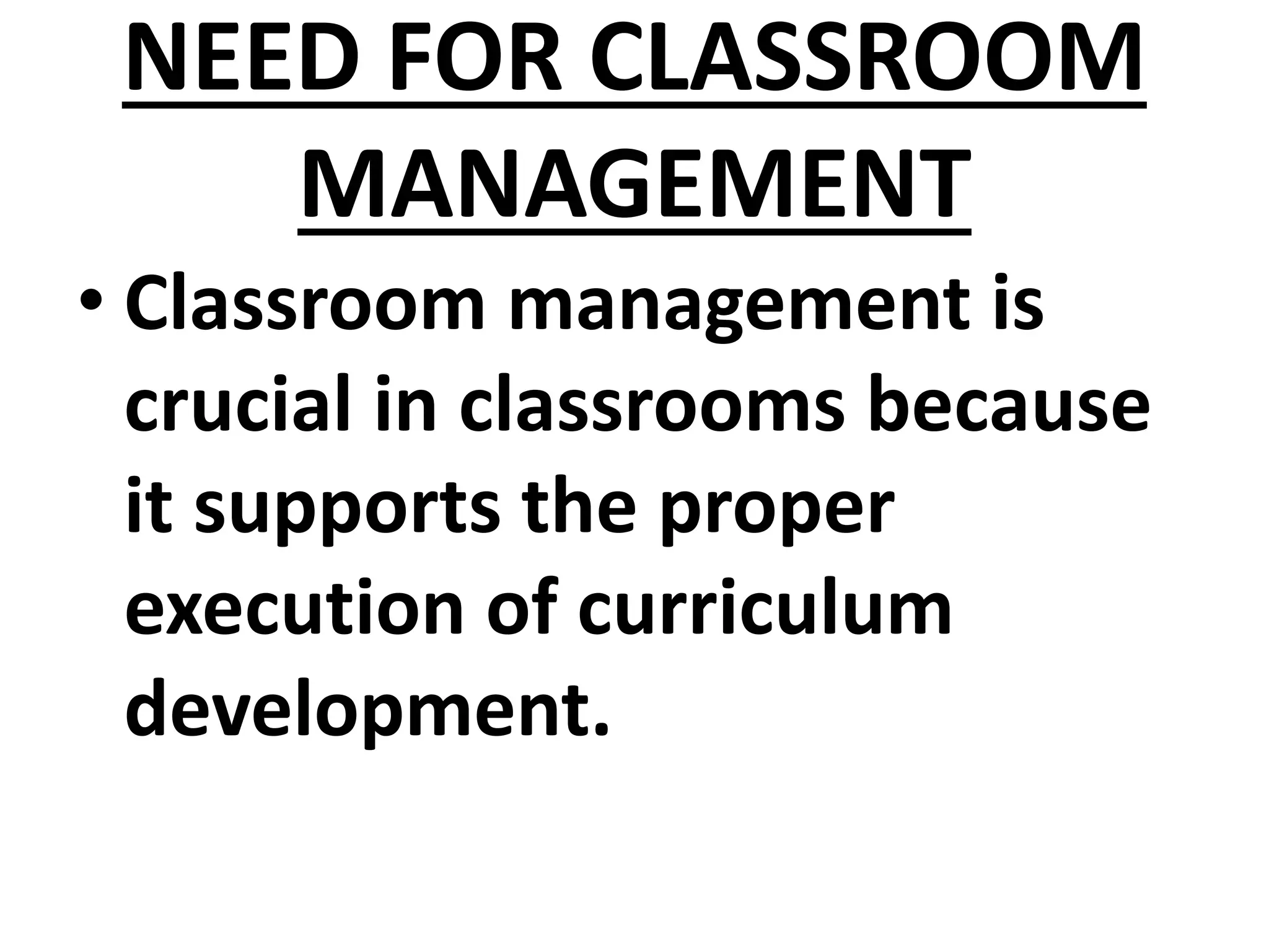NEED FOR CLASSROOM
MANAGEMENT
• Classroom management is
crucial in classrooms because
it supports the proper
execution of curriculum
development.
 