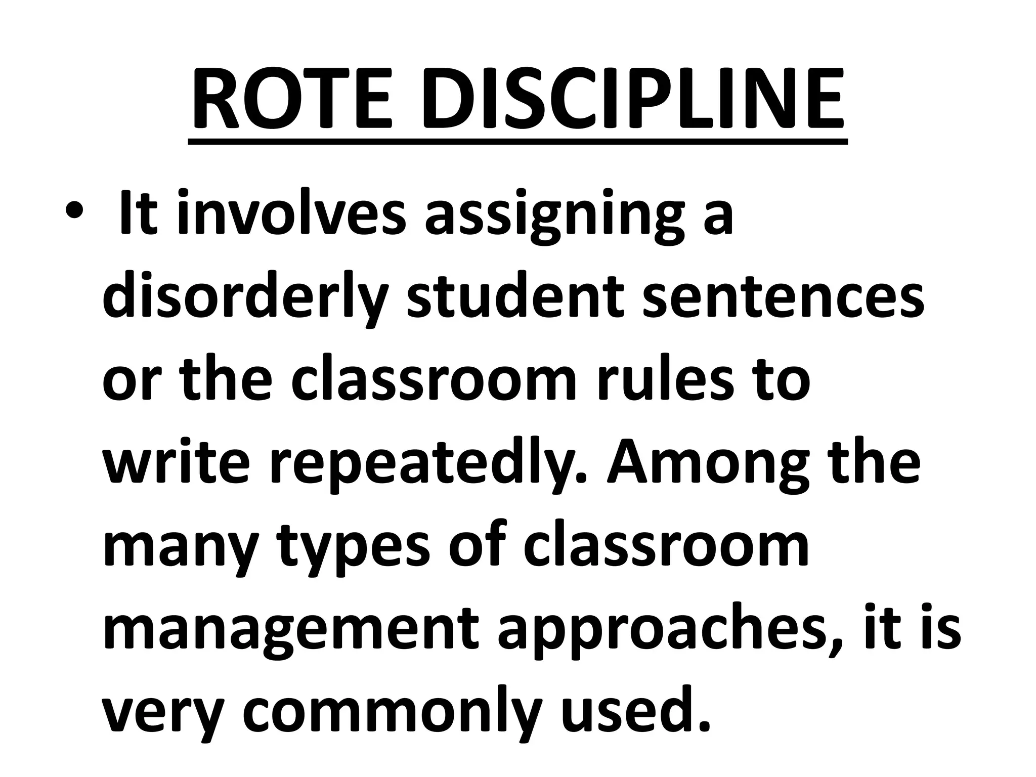 ROTE DISCIPLINE
• It involves assigning a
disorderly student sentences
or the classroom rules to
write repeatedly. Among the
many types of classroom
management approaches, it is
very commonly used.
 