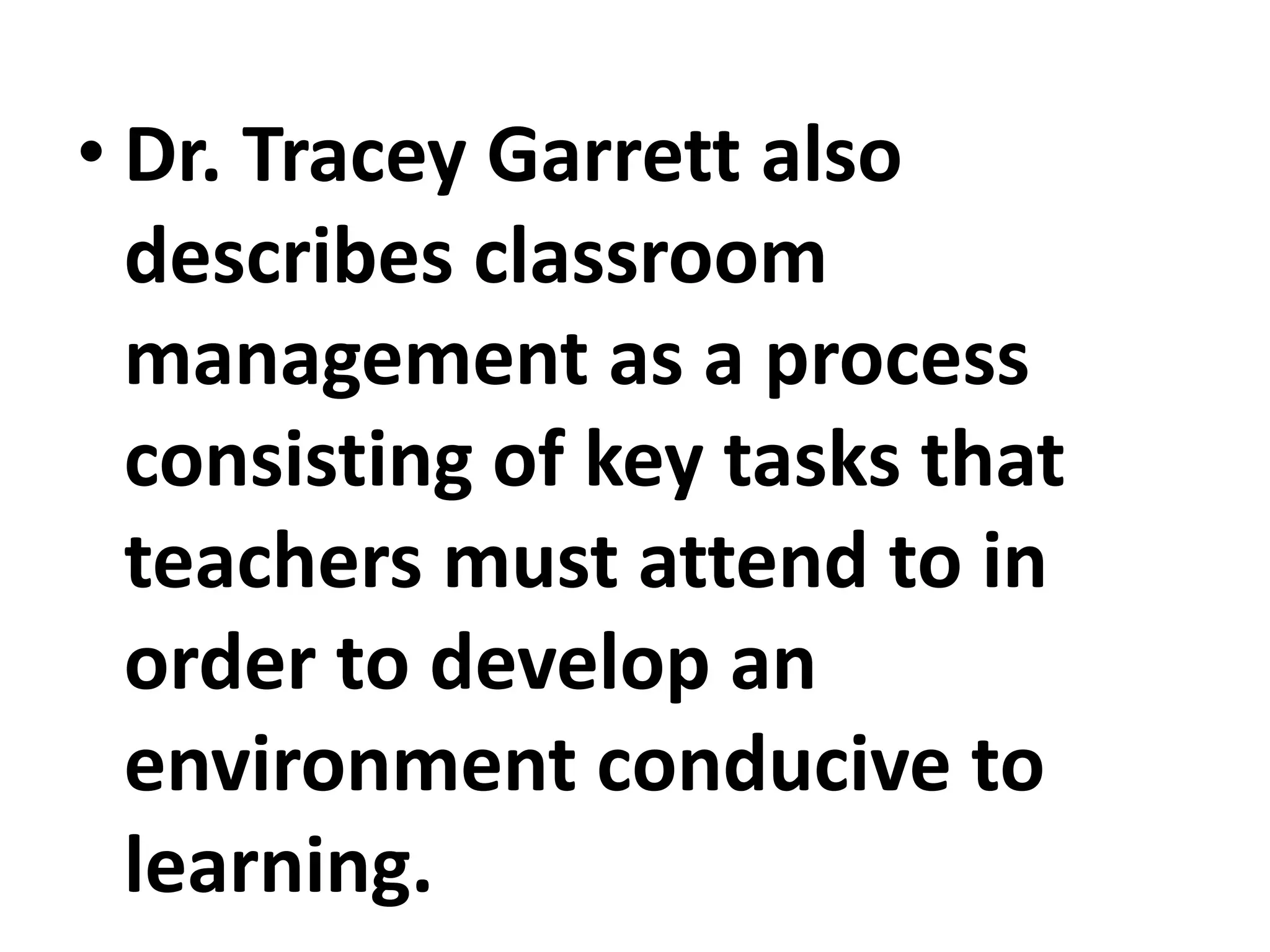 • Dr. Tracey Garrett also
describes classroom
management as a process
consisting of key tasks that
teachers must attend to in
order to develop an
environment conducive to
learning.
 