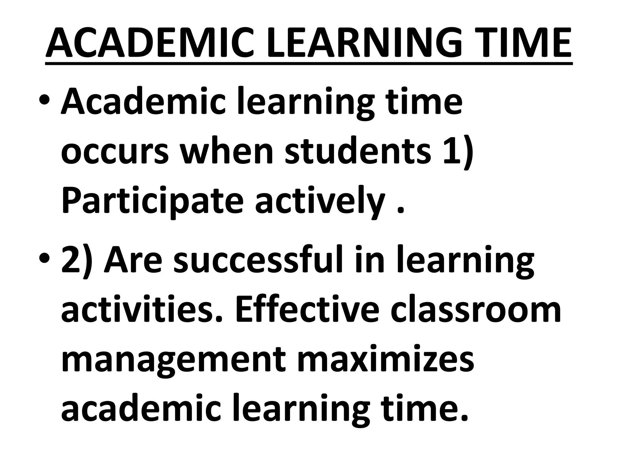 ACADEMIC LEARNING TIME
• Academic learning time
occurs when students 1)
Participate actively .
• 2) Are successful in learning
activities. Effective classroom
management maximizes
academic learning time.
 
