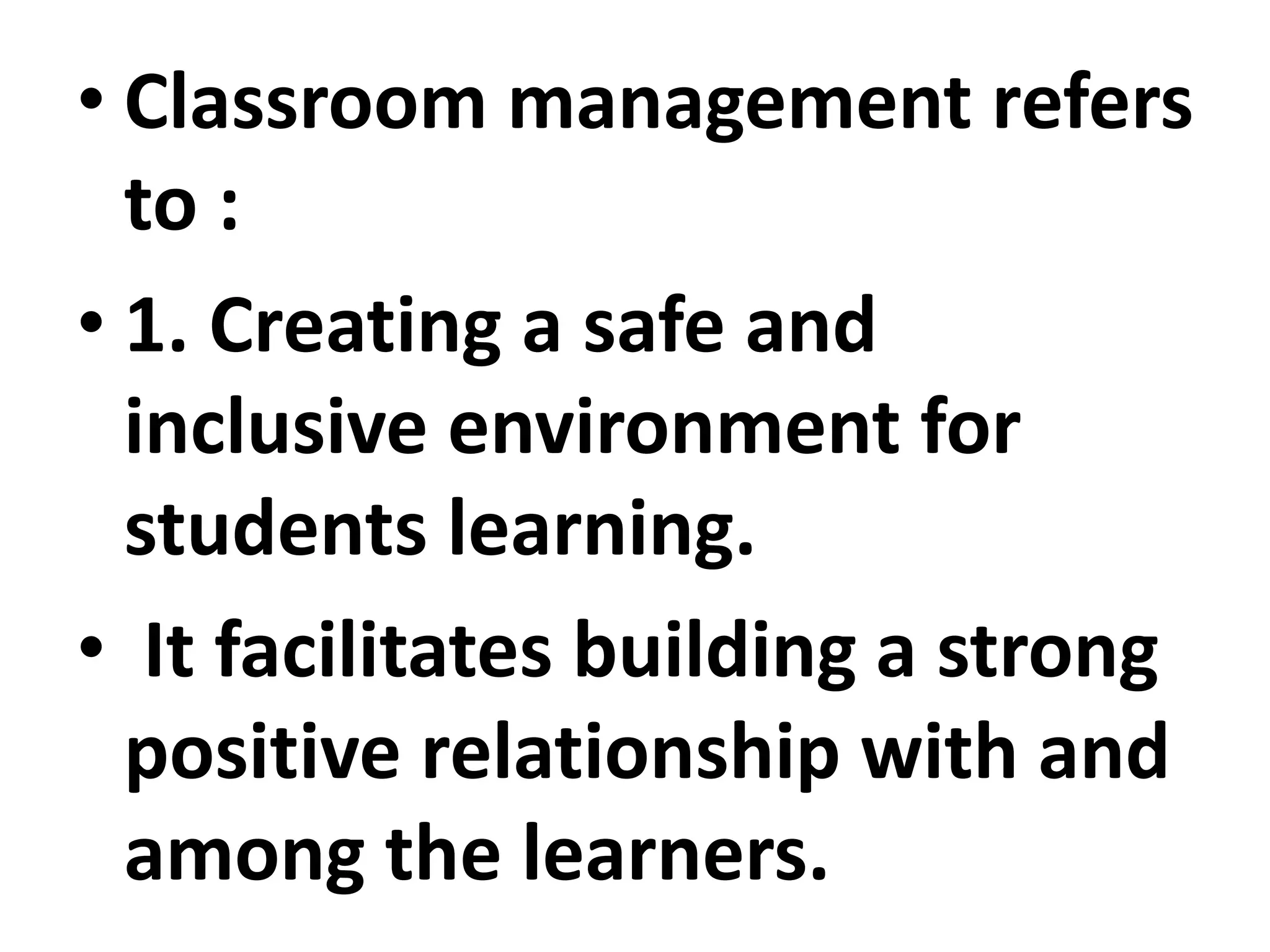 • Classroom management refers
to :
• 1. Creating a safe and
inclusive environment for
students learning.
• It facilitates building a strong
positive relationship with and
among the learners.
 