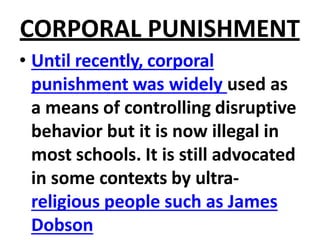 CORPORAL PUNISHMENT
• Until recently, corporal
punishment was widely used as
a means of controlling disruptive
behavior but it is now illegal in
most schools. It is still advocated
in some contexts by ultra-
religious people such as James
Dobson
 