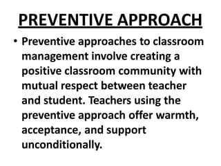 PREVENTIVE APPROACH
• Preventive approaches to classroom
management involve creating a
positive classroom community with
mutual respect between teacher
and student. Teachers using the
preventive approach offer warmth,
acceptance, and support
unconditionally.
 