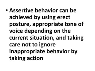 • Assertive behavior can be
achieved by using erect
posture, appropriate tone of
voice depending on the
current situation, and taking
care not to ignore
inappropriate behavior by
taking action
 
