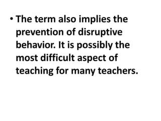 • The term also implies the
prevention of disruptive
behavior. It is possibly the
most difficult aspect of
teaching for many teachers.
 