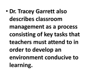 • Dr. Tracey Garrett also
describes classroom
management as a process
consisting of key tasks that
teachers must attend to in
order to develop an
environment conducive to
learning.
 