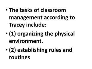 • The tasks of classroom
management according to
Tracey include:
• (1) organizing the physical
environment.
• (2) establishing rules and
routines
 