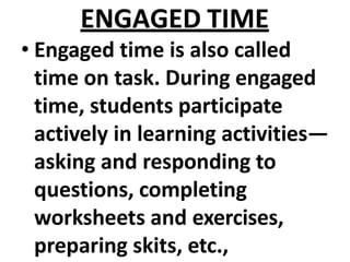 ENGAGED TIME
• Engaged time is also called
time on task. During engaged
time, students participate
actively in learning activities—
asking and responding to
questions, completing
worksheets and exercises,
preparing skits, etc.,
 