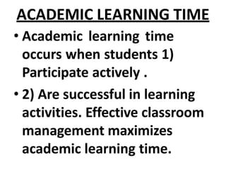 ACADEMIC LEARNING TIME
• Academic learning time
occurs when students 1)
Participate actively .
• 2) Are successful in learning
activities. Effective classroom
management maximizes
academic learning time.
 