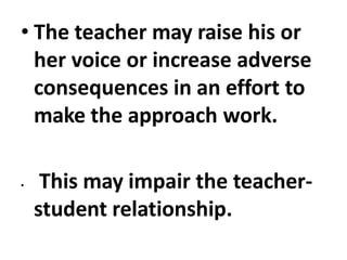 • The teacher may raise his or
her voice or increase adverse
consequences in an effort to
make the approach work.
• This may impair the teacher-
student relationship.
 