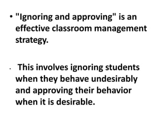 • "Ignoring and approving" is an
effective classroom management
strategy.
• This involves ignoring students
when they behave undesirably
and approving their behavior
when it is desirable.
 
